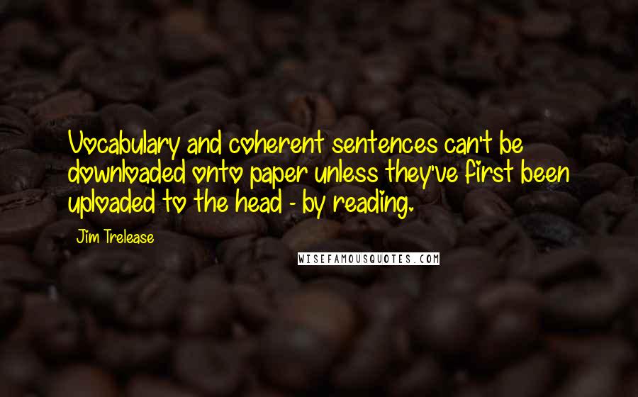 Jim Trelease Quotes: Vocabulary and coherent sentences can't be downloaded onto paper unless they've first been uploaded to the head - by reading.