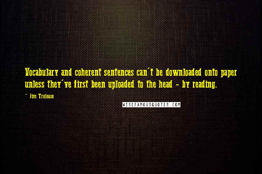 Jim Trelease Quotes: Vocabulary and coherent sentences can't be downloaded onto paper unless they've first been uploaded to the head - by reading.