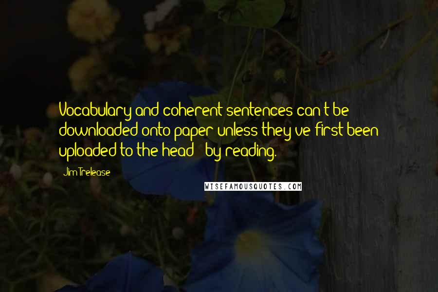 Jim Trelease Quotes: Vocabulary and coherent sentences can't be downloaded onto paper unless they've first been uploaded to the head - by reading.