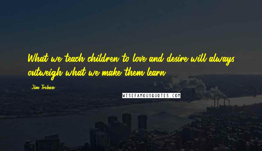 Jim Trelease Quotes: What we teach children to love and desire will always outweigh what we make them learn.