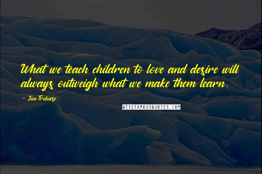 Jim Trelease Quotes: What we teach children to love and desire will always outweigh what we make them learn.