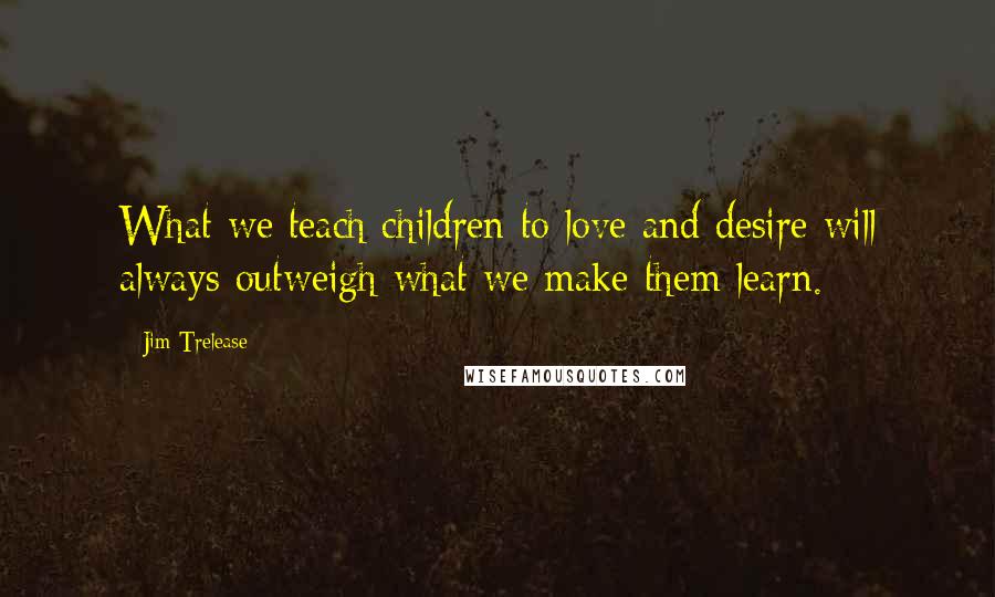 Jim Trelease Quotes: What we teach children to love and desire will always outweigh what we make them learn.