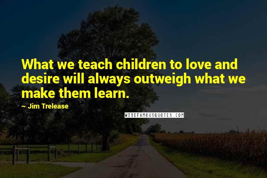 Jim Trelease Quotes: What we teach children to love and desire will always outweigh what we make them learn.