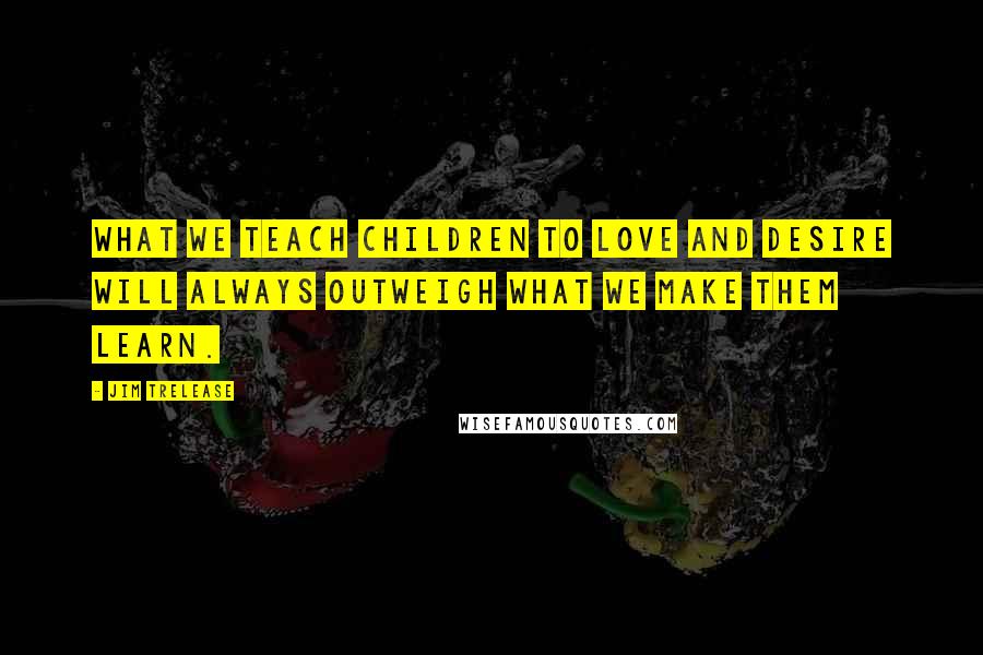 Jim Trelease Quotes: What we teach children to love and desire will always outweigh what we make them learn.