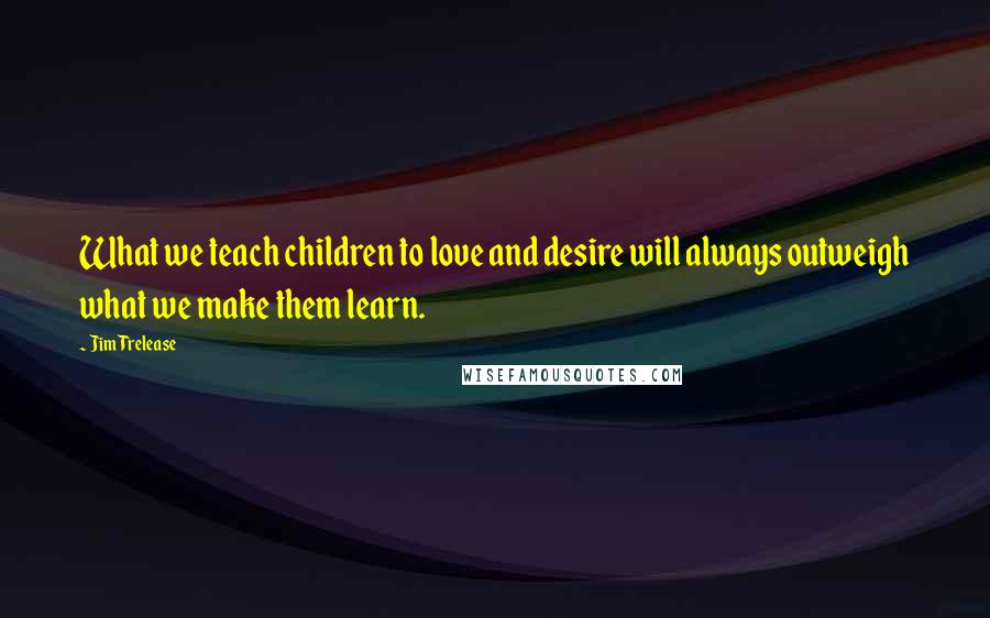 Jim Trelease Quotes: What we teach children to love and desire will always outweigh what we make them learn.