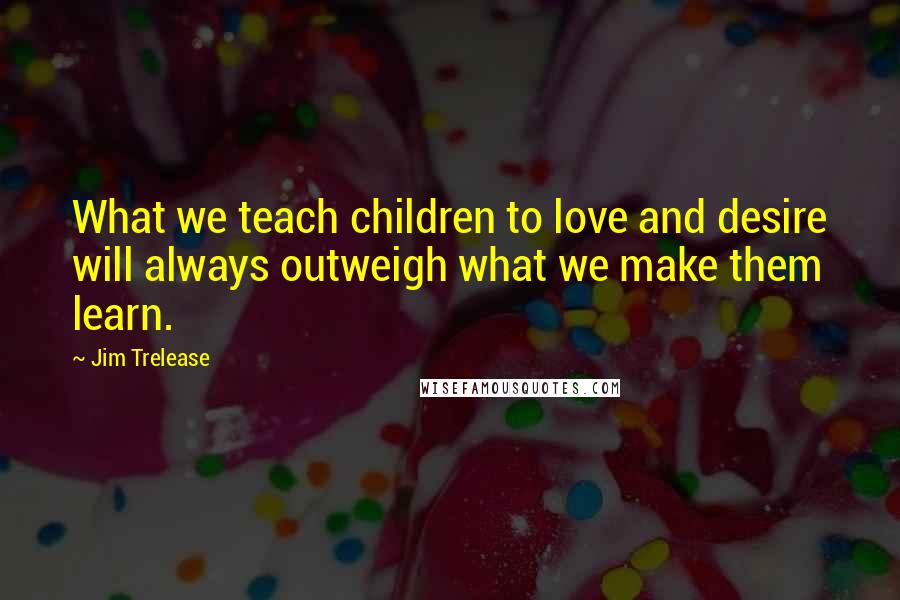 Jim Trelease Quotes: What we teach children to love and desire will always outweigh what we make them learn.