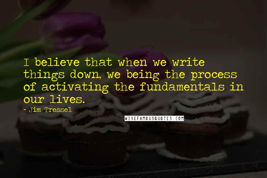 Jim Tressel Quotes: I believe that when we write things down, we being the process of activating the fundamentals in our lives.