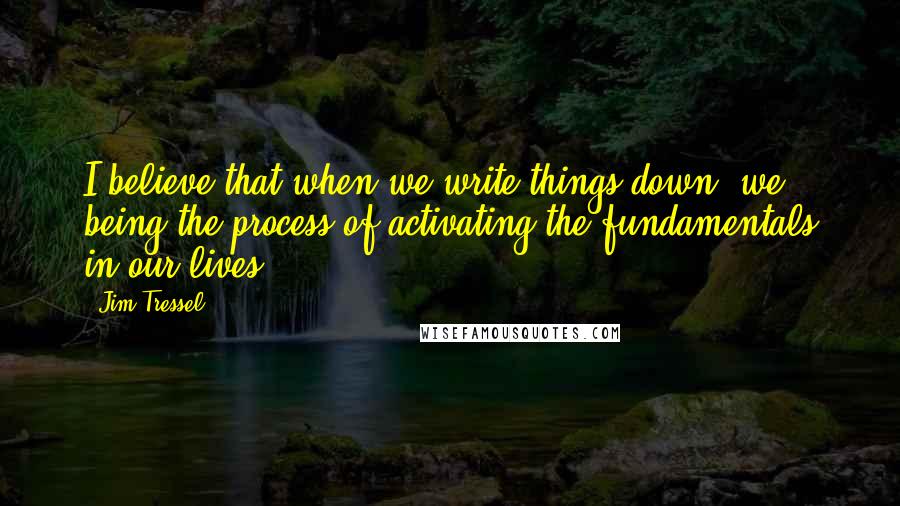 Jim Tressel Quotes: I believe that when we write things down, we being the process of activating the fundamentals in our lives.