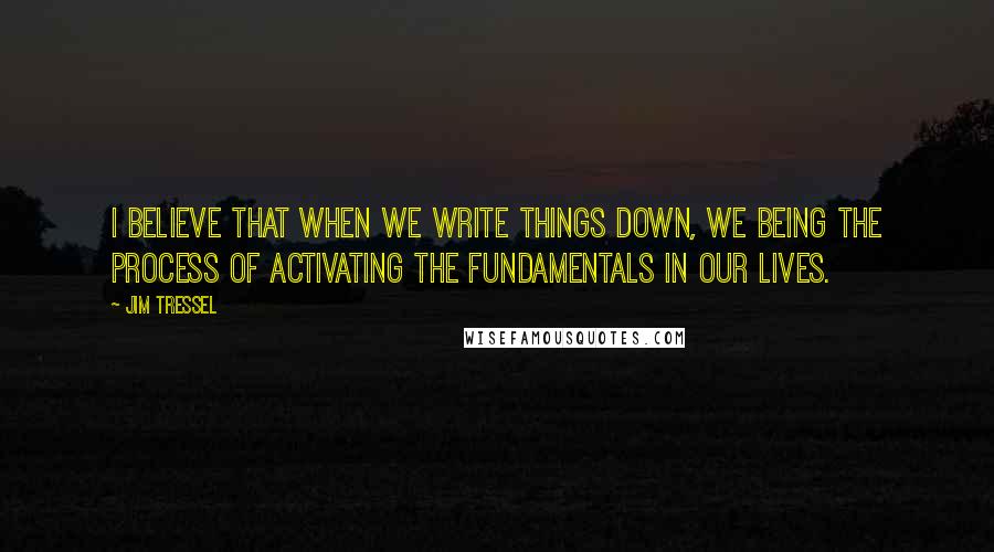 Jim Tressel Quotes: I believe that when we write things down, we being the process of activating the fundamentals in our lives.