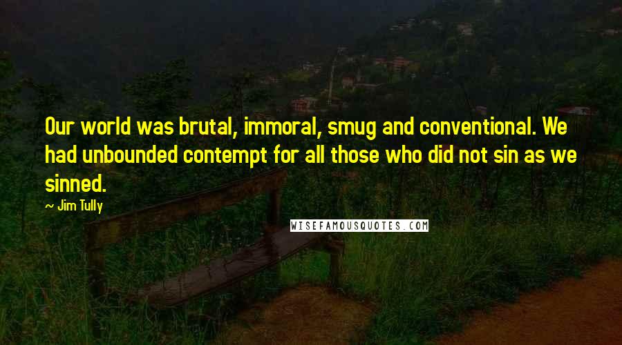 Jim Tully Quotes: Our world was brutal, immoral, smug and conventional. We had unbounded contempt for all those who did not sin as we sinned.