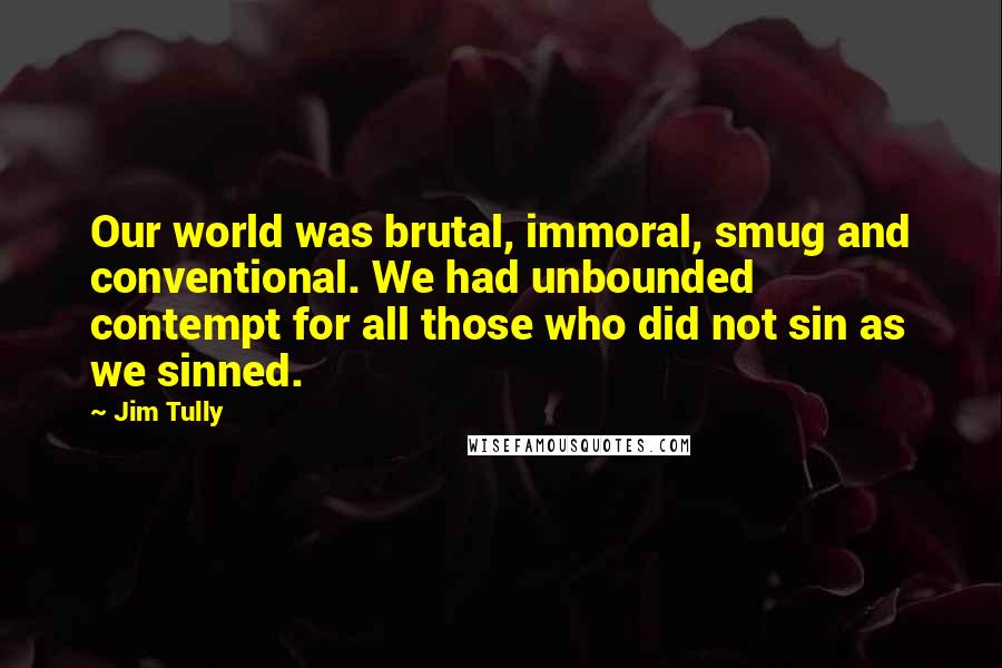 Jim Tully Quotes: Our world was brutal, immoral, smug and conventional. We had unbounded contempt for all those who did not sin as we sinned.