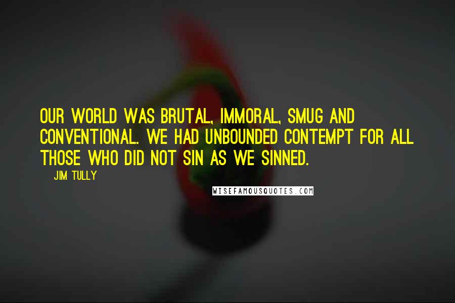 Jim Tully Quotes: Our world was brutal, immoral, smug and conventional. We had unbounded contempt for all those who did not sin as we sinned.