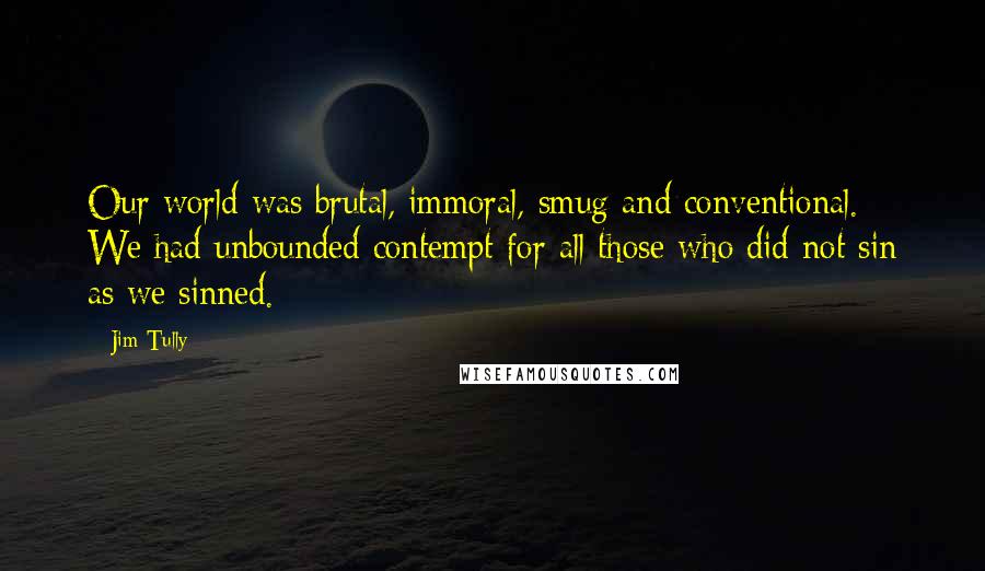 Jim Tully Quotes: Our world was brutal, immoral, smug and conventional. We had unbounded contempt for all those who did not sin as we sinned.
