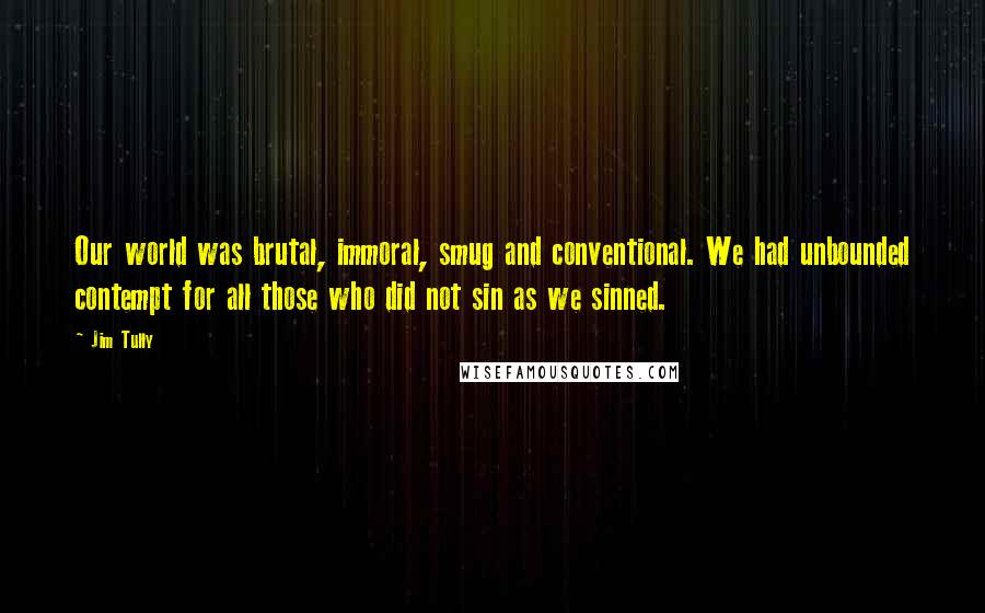 Jim Tully Quotes: Our world was brutal, immoral, smug and conventional. We had unbounded contempt for all those who did not sin as we sinned.