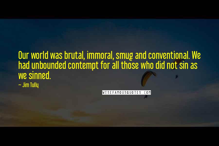 Jim Tully Quotes: Our world was brutal, immoral, smug and conventional. We had unbounded contempt for all those who did not sin as we sinned.