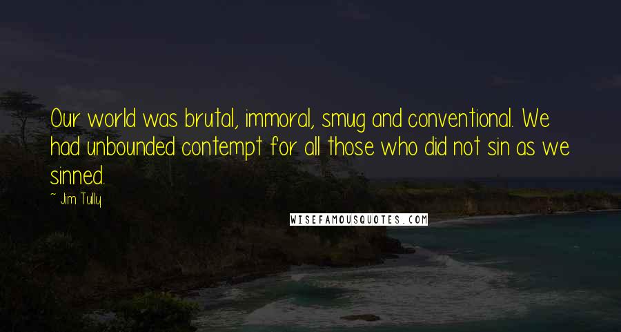Jim Tully Quotes: Our world was brutal, immoral, smug and conventional. We had unbounded contempt for all those who did not sin as we sinned.