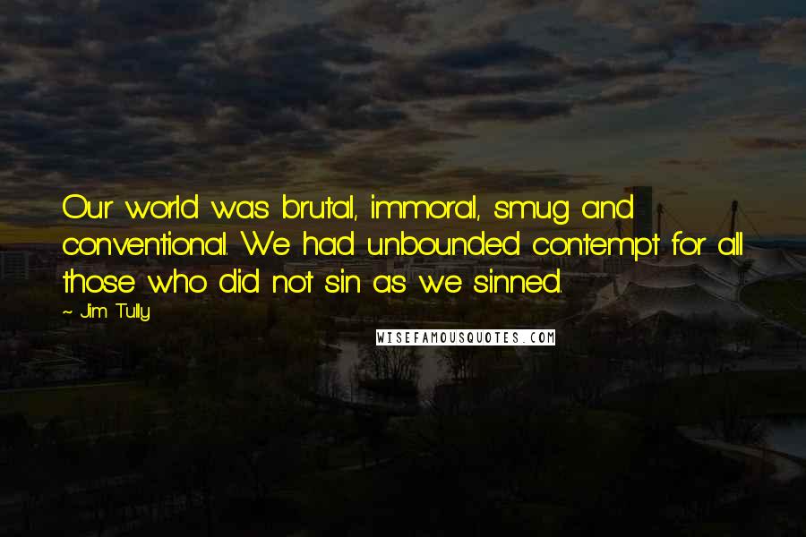 Jim Tully Quotes: Our world was brutal, immoral, smug and conventional. We had unbounded contempt for all those who did not sin as we sinned.