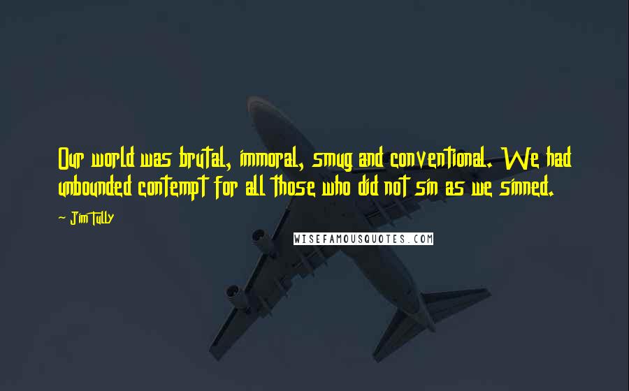 Jim Tully Quotes: Our world was brutal, immoral, smug and conventional. We had unbounded contempt for all those who did not sin as we sinned.