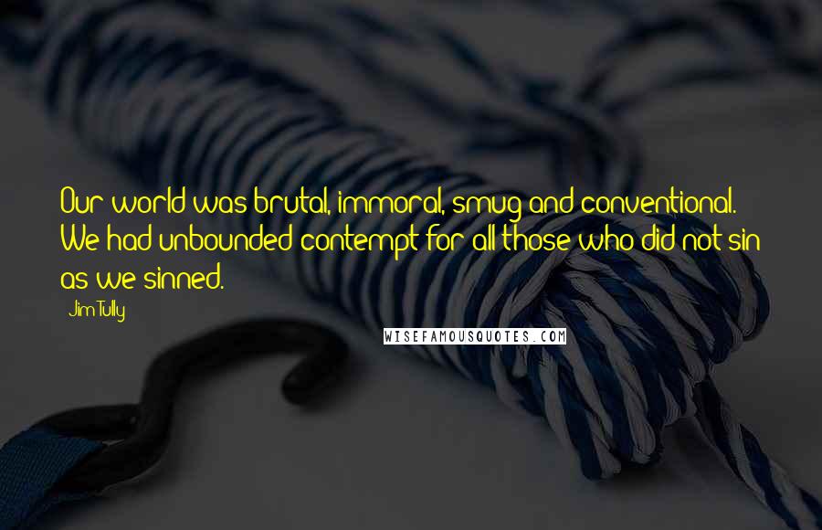 Jim Tully Quotes: Our world was brutal, immoral, smug and conventional. We had unbounded contempt for all those who did not sin as we sinned.