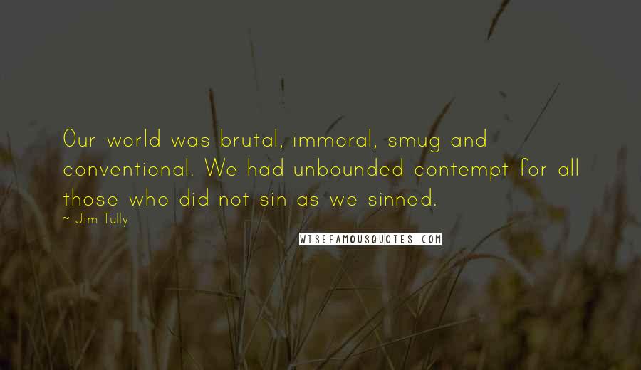 Jim Tully Quotes: Our world was brutal, immoral, smug and conventional. We had unbounded contempt for all those who did not sin as we sinned.
