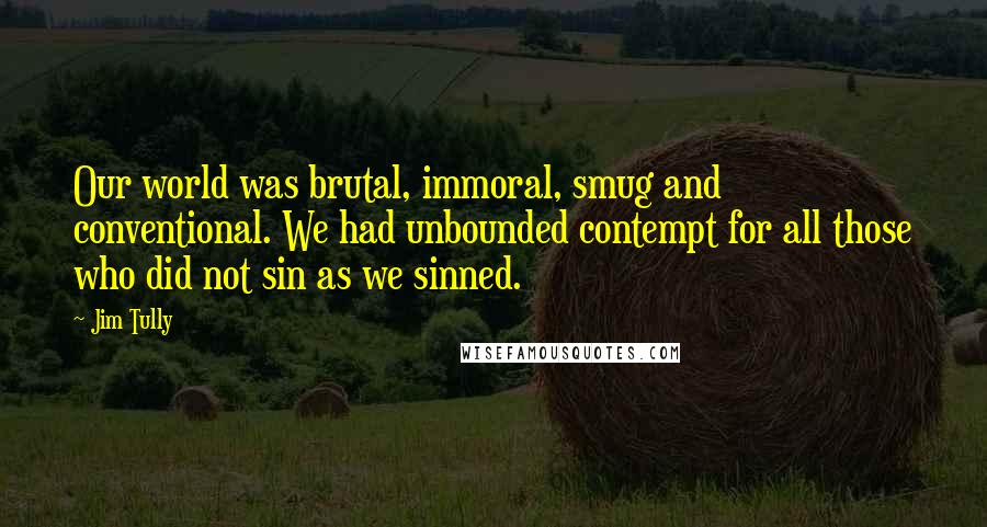 Jim Tully Quotes: Our world was brutal, immoral, smug and conventional. We had unbounded contempt for all those who did not sin as we sinned.