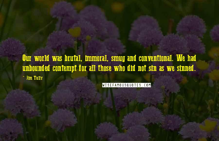 Jim Tully Quotes: Our world was brutal, immoral, smug and conventional. We had unbounded contempt for all those who did not sin as we sinned.