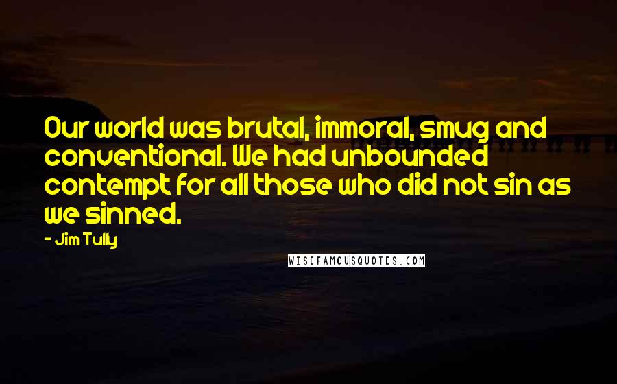 Jim Tully Quotes: Our world was brutal, immoral, smug and conventional. We had unbounded contempt for all those who did not sin as we sinned.