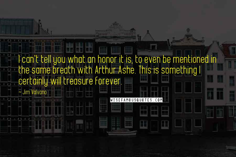 Jim Valvano Quotes: I can't tell you what an honor it is, to even be mentioned in the same breath with Arthur Ashe. This is something I certainly will treasure forever.