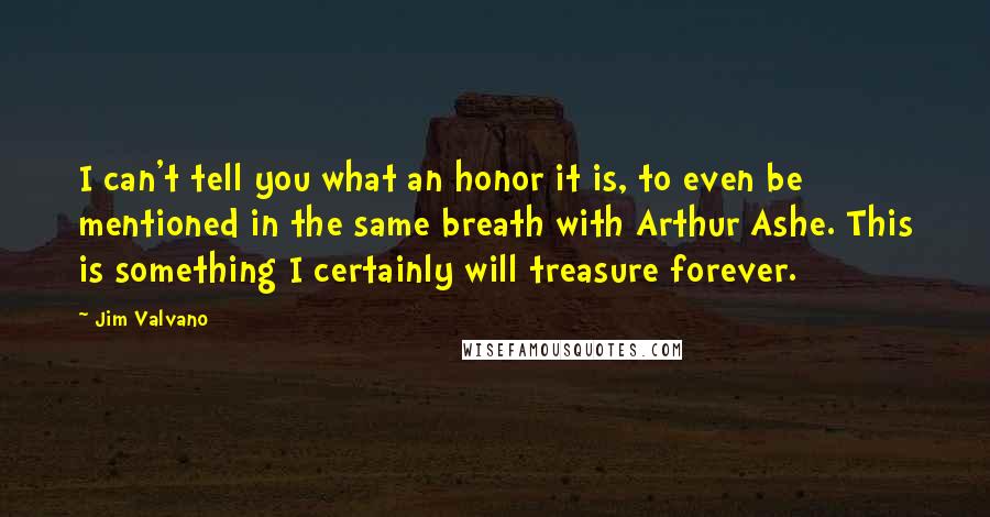 Jim Valvano Quotes: I can't tell you what an honor it is, to even be mentioned in the same breath with Arthur Ashe. This is something I certainly will treasure forever.