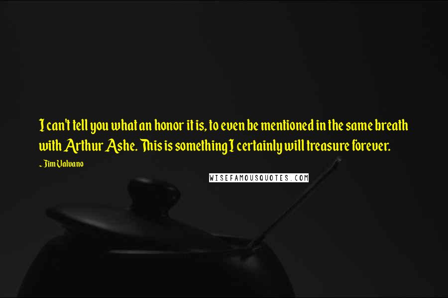 Jim Valvano Quotes: I can't tell you what an honor it is, to even be mentioned in the same breath with Arthur Ashe. This is something I certainly will treasure forever.