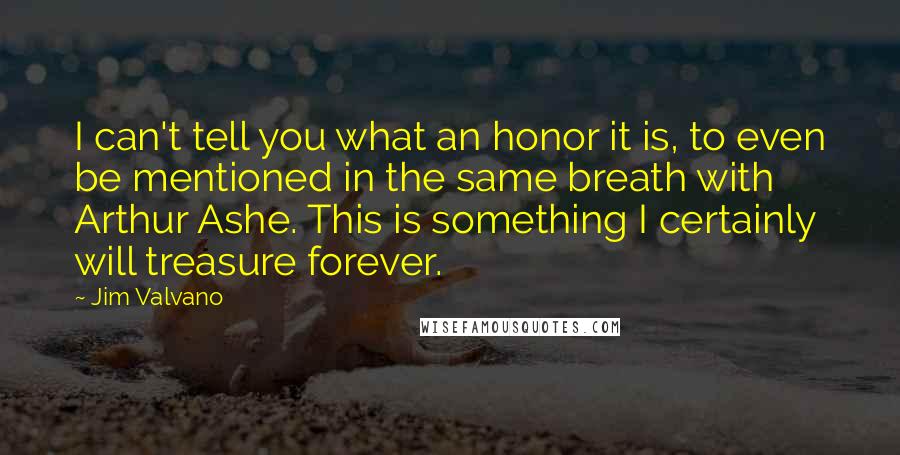 Jim Valvano Quotes: I can't tell you what an honor it is, to even be mentioned in the same breath with Arthur Ashe. This is something I certainly will treasure forever.