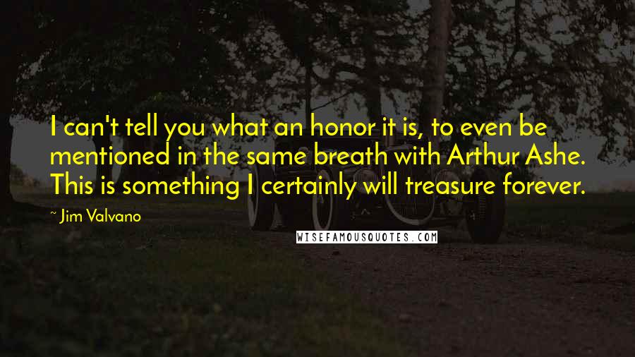 Jim Valvano Quotes: I can't tell you what an honor it is, to even be mentioned in the same breath with Arthur Ashe. This is something I certainly will treasure forever.