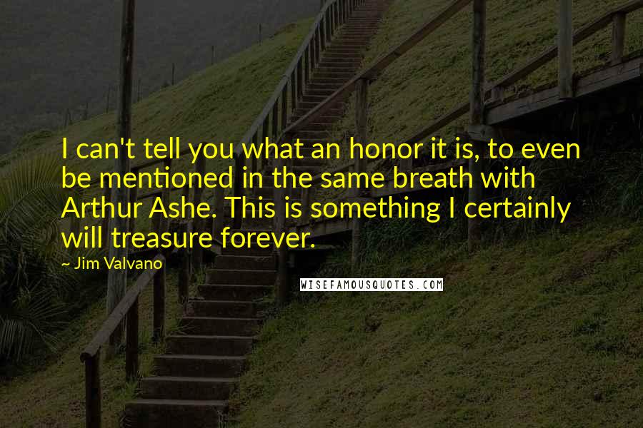Jim Valvano Quotes: I can't tell you what an honor it is, to even be mentioned in the same breath with Arthur Ashe. This is something I certainly will treasure forever.