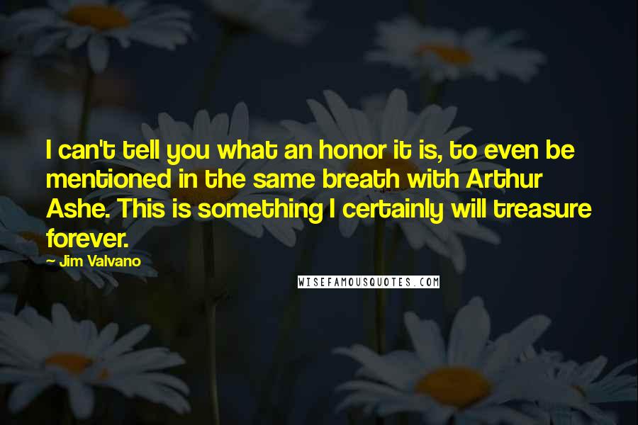 Jim Valvano Quotes: I can't tell you what an honor it is, to even be mentioned in the same breath with Arthur Ashe. This is something I certainly will treasure forever.