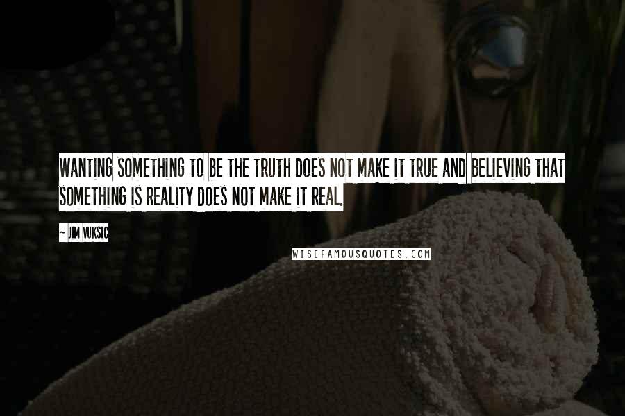 Jim Vuksic Quotes: Wanting something to be the truth does not make it true and believing that something is reality does not make it real.