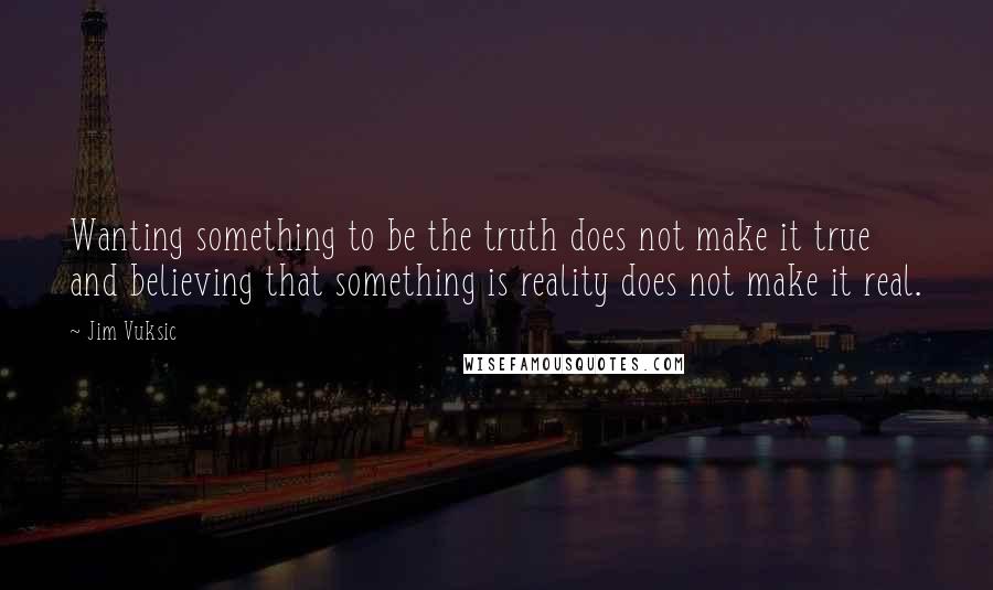Jim Vuksic Quotes: Wanting something to be the truth does not make it true and believing that something is reality does not make it real.