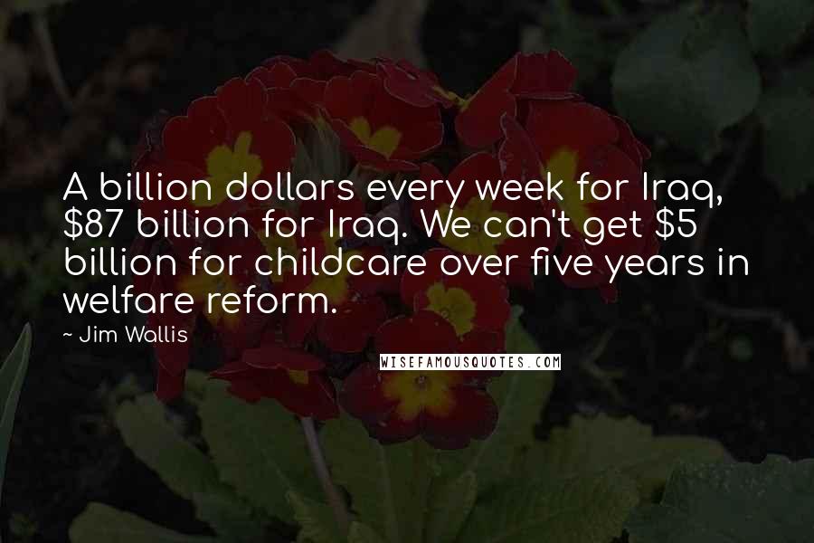 Jim Wallis Quotes: A billion dollars every week for Iraq, $87 billion for Iraq. We can't get $5 billion for childcare over five years in welfare reform.