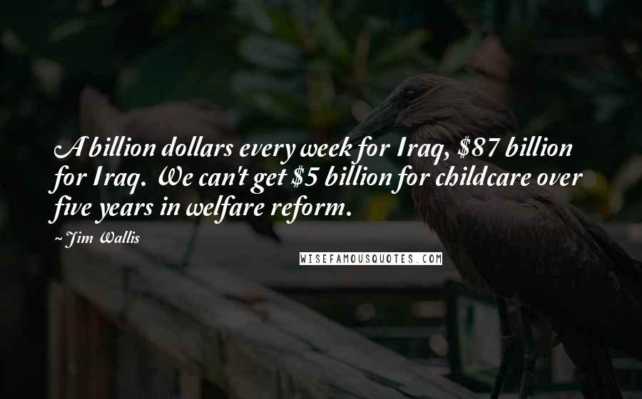 Jim Wallis Quotes: A billion dollars every week for Iraq, $87 billion for Iraq. We can't get $5 billion for childcare over five years in welfare reform.