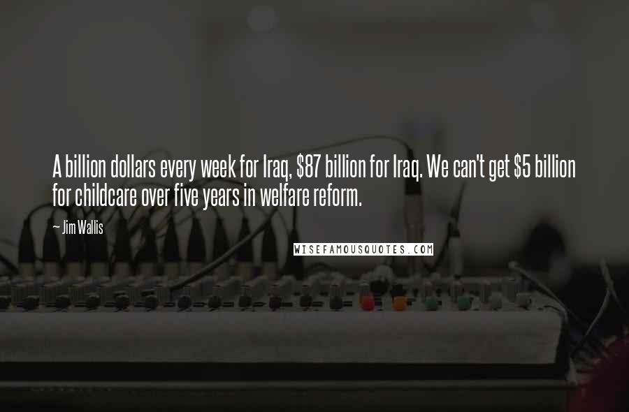 Jim Wallis Quotes: A billion dollars every week for Iraq, $87 billion for Iraq. We can't get $5 billion for childcare over five years in welfare reform.