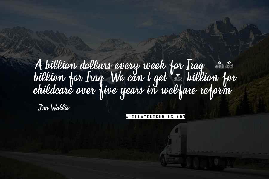 Jim Wallis Quotes: A billion dollars every week for Iraq, $87 billion for Iraq. We can't get $5 billion for childcare over five years in welfare reform.