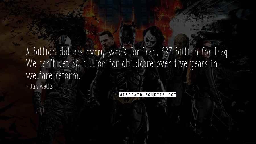 Jim Wallis Quotes: A billion dollars every week for Iraq, $87 billion for Iraq. We can't get $5 billion for childcare over five years in welfare reform.