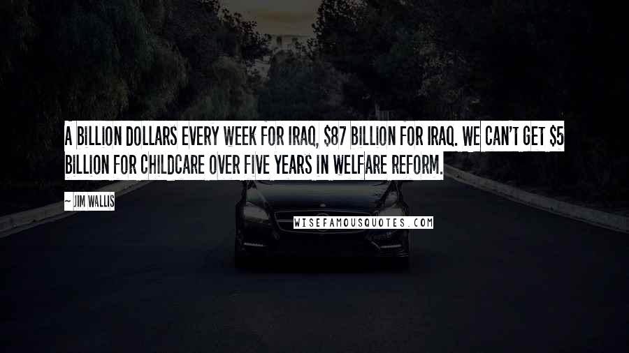 Jim Wallis Quotes: A billion dollars every week for Iraq, $87 billion for Iraq. We can't get $5 billion for childcare over five years in welfare reform.