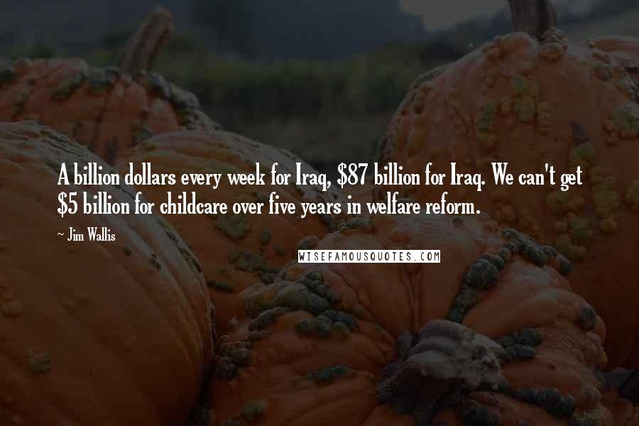 Jim Wallis Quotes: A billion dollars every week for Iraq, $87 billion for Iraq. We can't get $5 billion for childcare over five years in welfare reform.