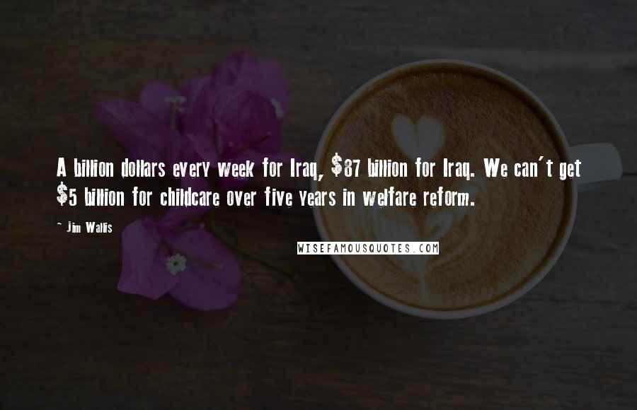 Jim Wallis Quotes: A billion dollars every week for Iraq, $87 billion for Iraq. We can't get $5 billion for childcare over five years in welfare reform.