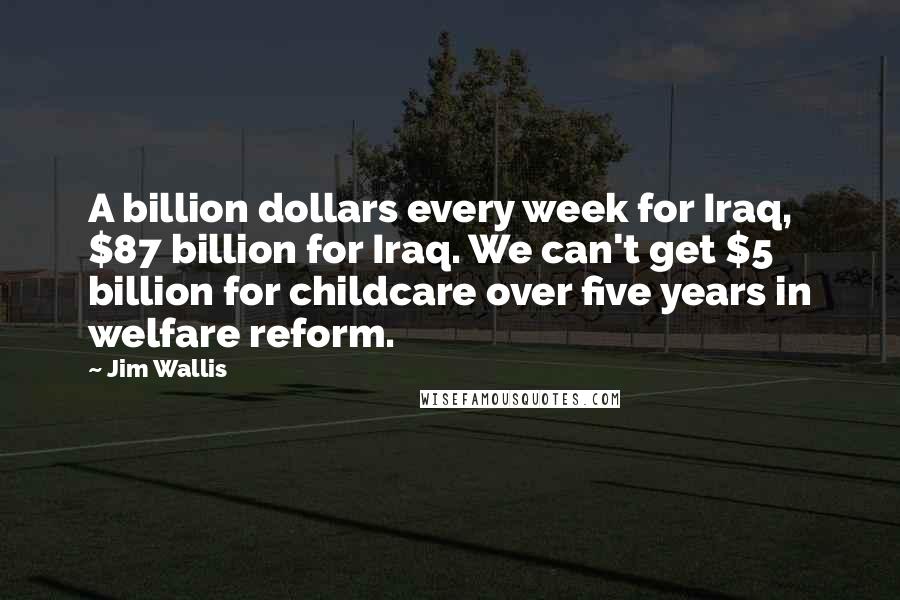 Jim Wallis Quotes: A billion dollars every week for Iraq, $87 billion for Iraq. We can't get $5 billion for childcare over five years in welfare reform.