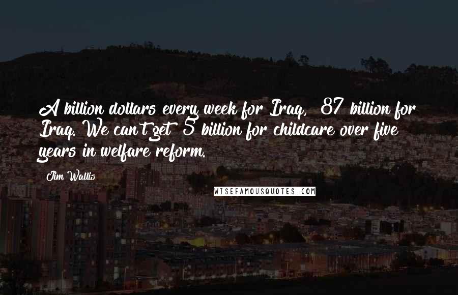 Jim Wallis Quotes: A billion dollars every week for Iraq, $87 billion for Iraq. We can't get $5 billion for childcare over five years in welfare reform.