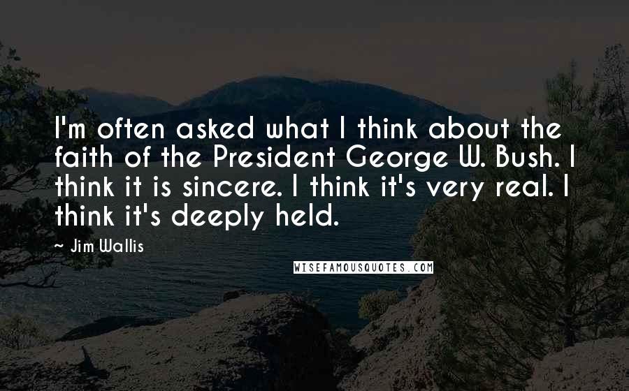 Jim Wallis Quotes: I'm often asked what I think about the faith of the President George W. Bush. I think it is sincere. I think it's very real. I think it's deeply held.