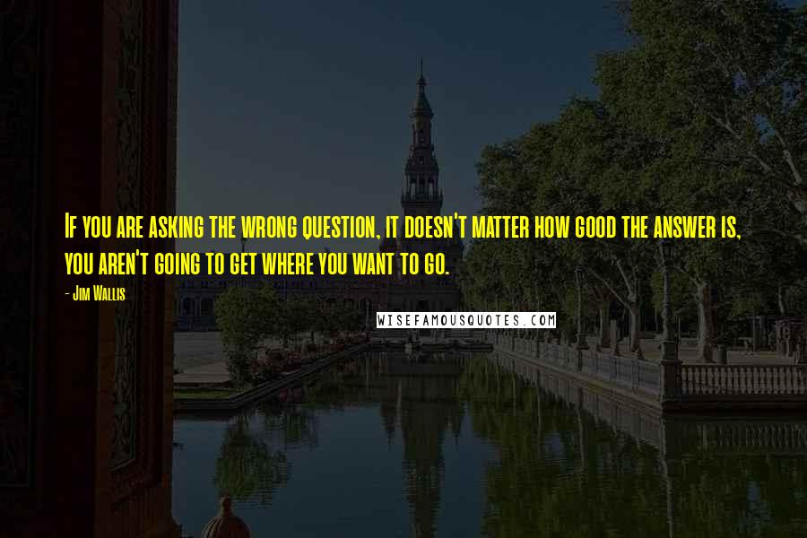 Jim Wallis Quotes: If you are asking the wrong question, it doesn't matter how good the answer is, you aren't going to get where you want to go.