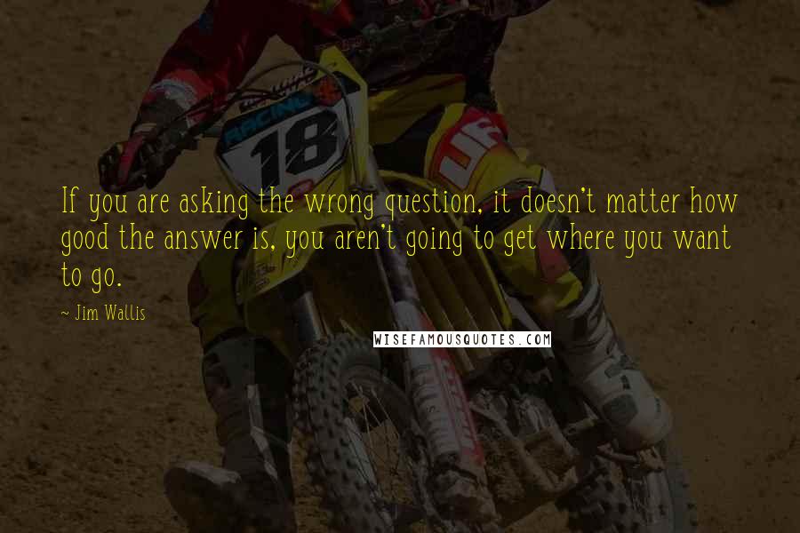 Jim Wallis Quotes: If you are asking the wrong question, it doesn't matter how good the answer is, you aren't going to get where you want to go.
