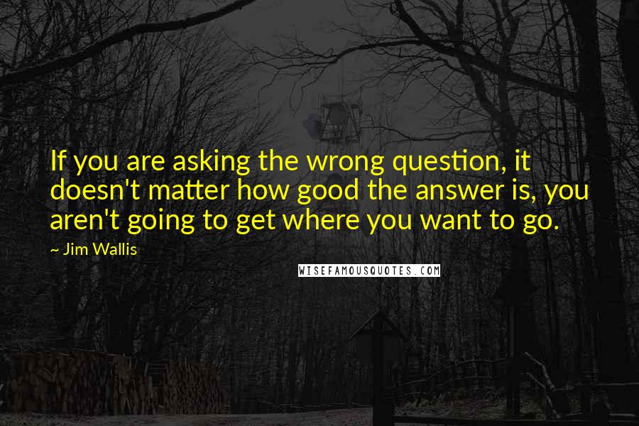 Jim Wallis Quotes: If you are asking the wrong question, it doesn't matter how good the answer is, you aren't going to get where you want to go.
